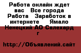 Работа онлайн ждет вас - Все города Работа » Заработок в интернете   . Ямало-Ненецкий АО,Салехард г.